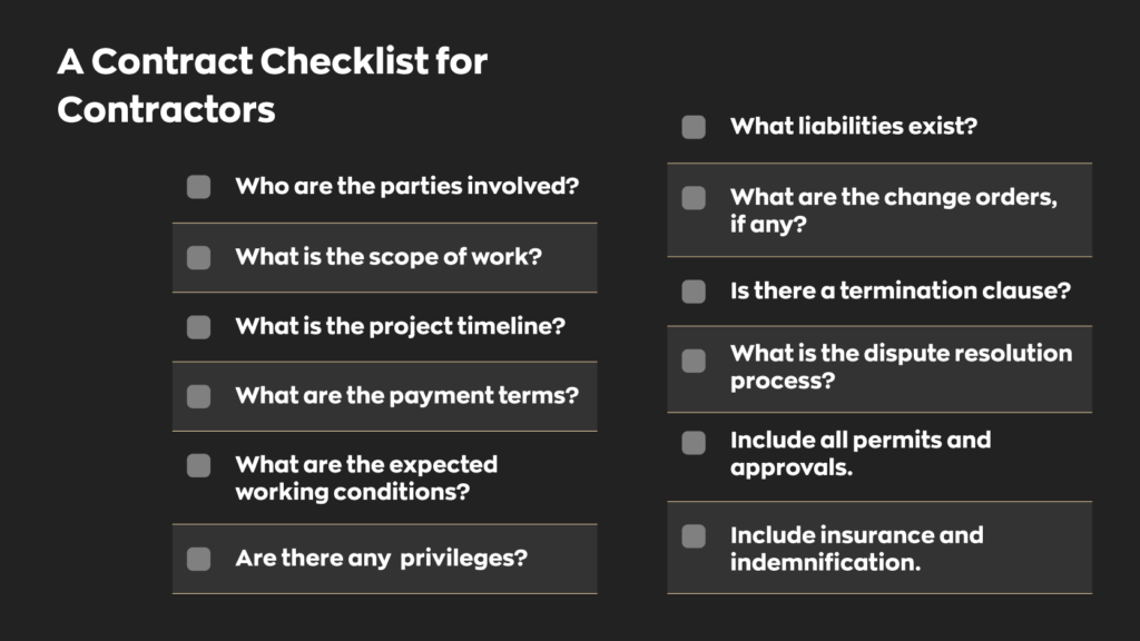 A Contract Checklist for Contractors:  - Who are the parties Involved?
- What is the scope of work?
- What is the project timeline?
- What are the payment terms?
- What are the expected working conditions?
- Are there any privileges? 
- What liabilities exist? 
- What are the change orders, if any?
- Is there a termination clause?
- What is the dispute resolution process?
- Include all permits and approvals.
- Include insurance and indemnification.