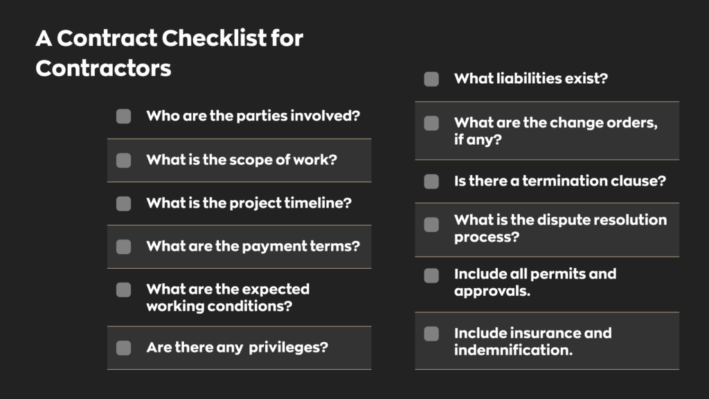 A Contract Checklist for Contractors:

- Who are the parties Involved?
- What is the scope of work?
- What is the project timeline?
- What are the payment terms?
- What are the expected working conditions?
- Are there any privileges? 
- What liabilities exist? 
- What are the change orders, if any?
- Is there a termination clause?
- What is the dispute resolution process?
- Include all permits and approvals.
- Include insurance and indemnification.