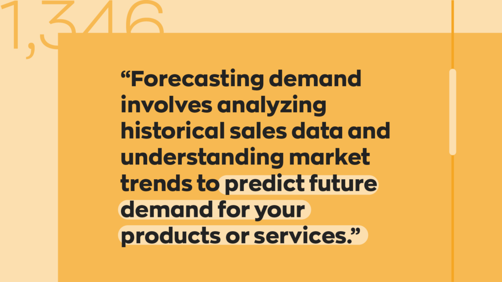 “Forecasting demand involves analyzing historical sales data and understanding market trends to predict future demand for your products or services.”