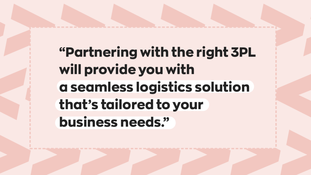“Partnering with the right 3PL will provide you with a seamless logistics solution that’s tailored to your business needs.”