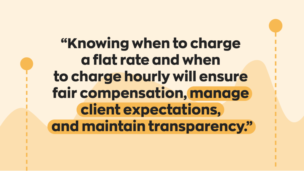 “Knowing when to charge a flat rate and when to charge hourly will ensure fair compensation, manage client expectations, and maintain transparency.”
